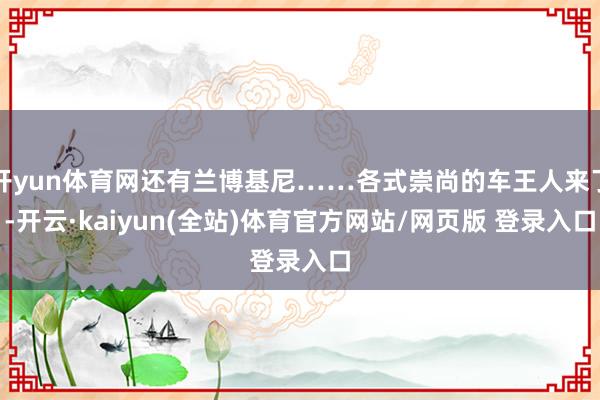 开yun体育网还有兰博基尼……各式崇尚的车王人来了-开云·kaiyun(全站)体育官方网站/网页版 登录入口