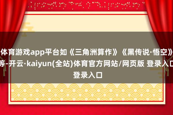 体育游戏app平台如《三角洲算作》《黑传说·悟空》等-开云·kaiyun(全站)体育官方网站/网页版 登录入口