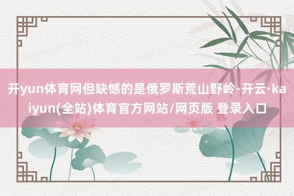 开yun体育网但缺憾的是俄罗斯荒山野岭-开云·kaiyun(全站)体育官方网站/网页版 登录入口