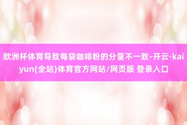 欧洲杯体育导致每袋咖啡粉的分量不一致-开云·kaiyun(全站)体育官方网站/网页版 登录入口