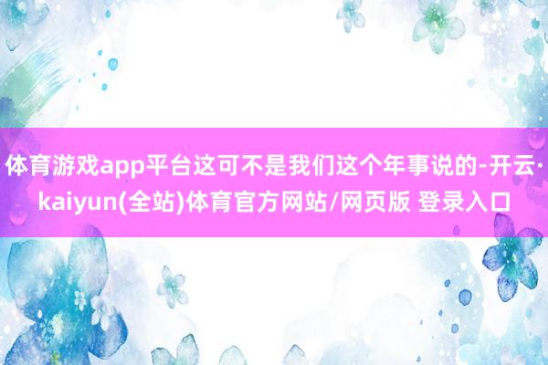 体育游戏app平台这可不是我们这个年事说的-开云·kaiyun(全站)体育官方网站/网页版 登录入口
