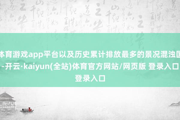 体育游戏app平台以及历史累计排放最多的景况混浊国-开云·kaiyun(全站)体育官方网站/网页版 登录入口