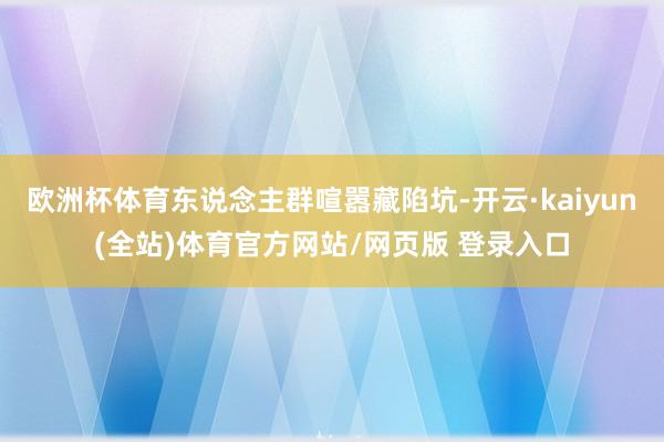 欧洲杯体育东说念主群喧嚣藏陷坑-开云·kaiyun(全站)体育官方网站/网页版 登录入口