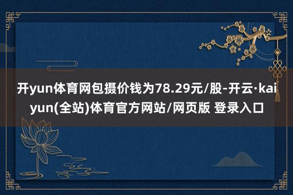 开yun体育网包摄价钱为78.29元/股-开云·kaiyun(全站)体育官方网站/网页版 登录入口
