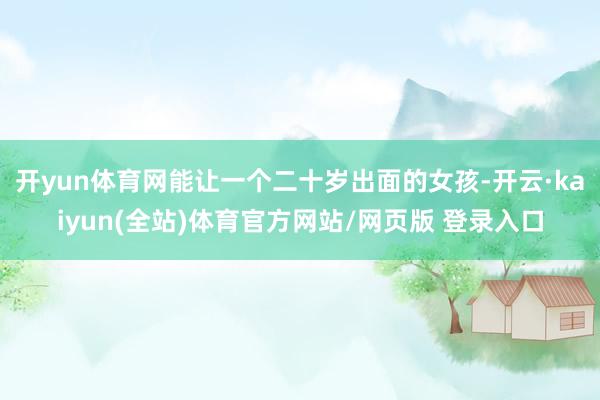 开yun体育网能让一个二十岁出面的女孩-开云·kaiyun(全站)体育官方网站/网页版 登录入口