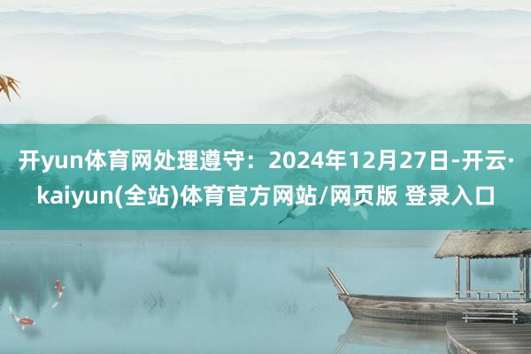 开yun体育网处理遵守：2024年12月27日-开云·kaiyun(全站)体育官方网站/网页版 登录入口