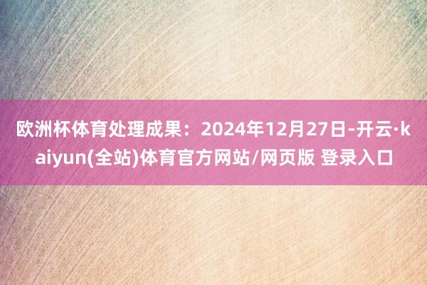 欧洲杯体育处理成果：2024年12月27日-开云·kaiyun(全站)体育官方网站/网页版 登录入口