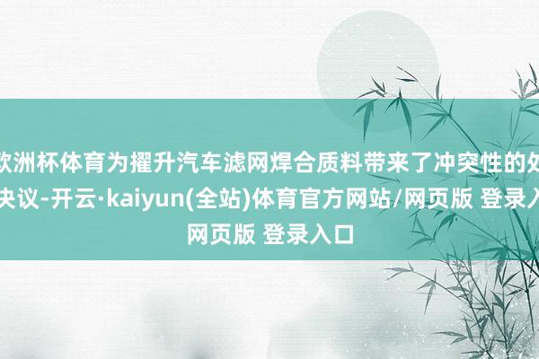 欧洲杯体育为擢升汽车滤网焊合质料带来了冲突性的处置决议-开云·kaiyun(全站)体育官方网站/网页版 登录入口