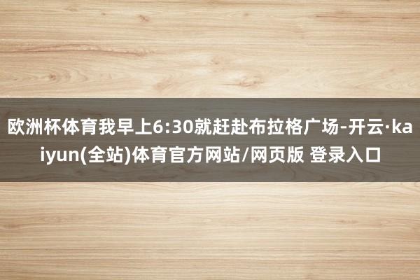 欧洲杯体育我早上6:30就赶赴布拉格广场-开云·kaiyun(全站)体育官方网站/网页版 登录入口