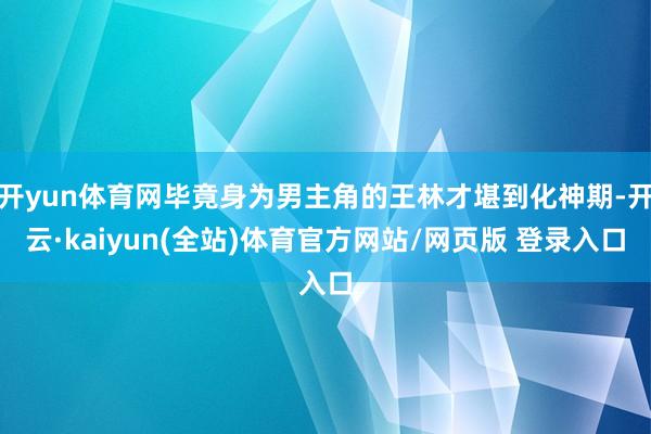 开yun体育网毕竟身为男主角的王林才堪到化神期-开云·kaiyun(全站)体育官方网站/网页版 登录入口