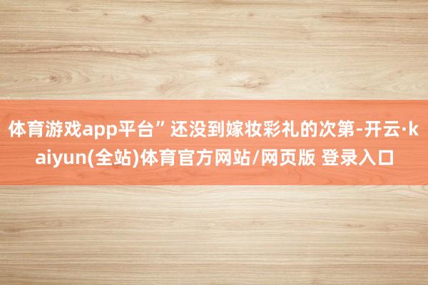 体育游戏app平台”还没到嫁妆彩礼的次第-开云·kaiyun(全站)体育官方网站/网页版 登录入口