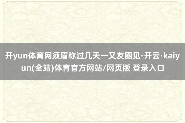 开yun体育网须眉称过几天一又友圈见-开云·kaiyun(全站)体育官方网站/网页版 登录入口