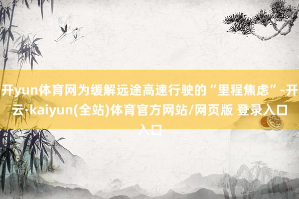 开yun体育网为缓解远途高速行驶的“里程焦虑”-开云·kaiyun(全站)体育官方网站/网页版 登录入口
