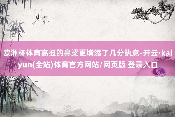 欧洲杯体育高挺的鼻梁更增添了几分执意-开云·kaiyun(全站)体育官方网站/网页版 登录入口