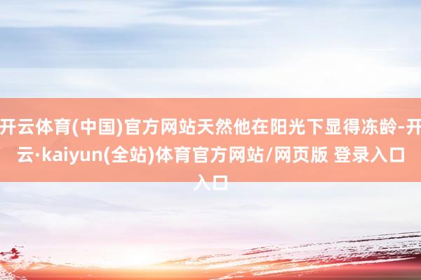 开云体育(中国)官方网站天然他在阳光下显得冻龄-开云·kaiyun(全站)体育官方网站/网页版 登录入口