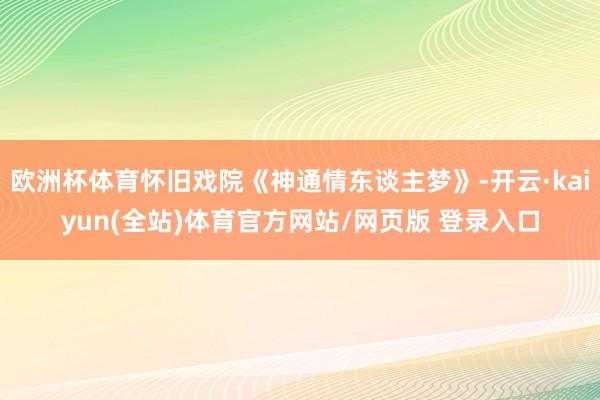 欧洲杯体育怀旧戏院《神通情东谈主梦》-开云·kaiyun(全站)体育官方网站/网页版 登录入口