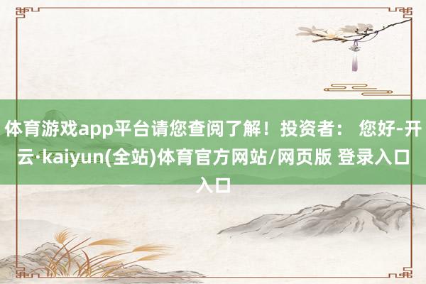 体育游戏app平台请您查阅了解！投资者： 您好-开云·kaiyun(全站)体育官方网站/网页版 登录入口