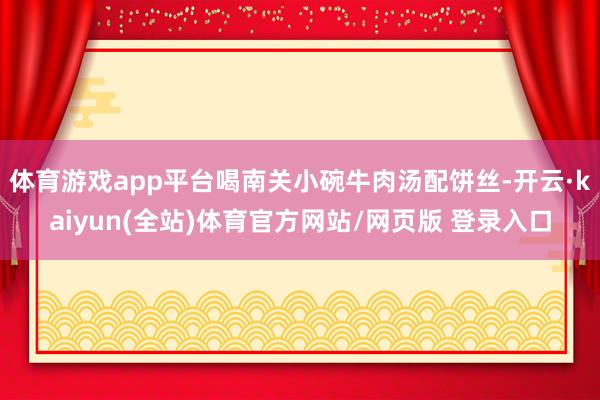 体育游戏app平台喝南关小碗牛肉汤配饼丝-开云·kaiyun(全站)体育官方网站/网页版 登录入口