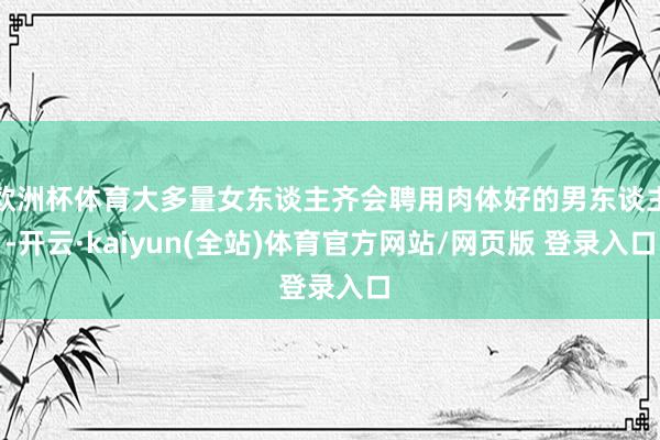欧洲杯体育大多量女东谈主齐会聘用肉体好的男东谈主-开云·kaiyun(全站)体育官方网站/网页版 登录入口