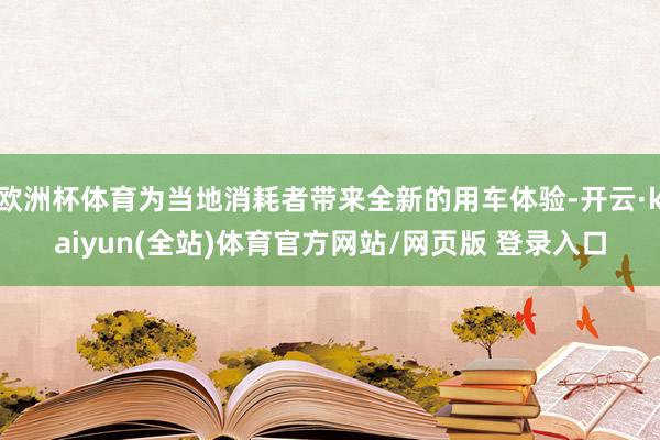 欧洲杯体育为当地消耗者带来全新的用车体验-开云·kaiyun(全站)体育官方网站/网页版 登录入口