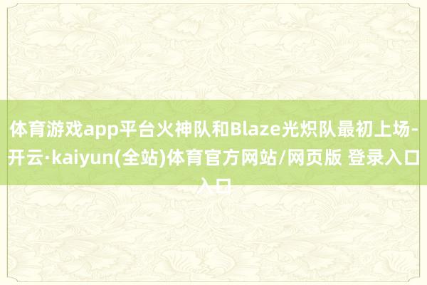 体育游戏app平台火神队和Blaze光炽队最初上场-开云·kaiyun(全站)体育官方网站/网页版 登录入口