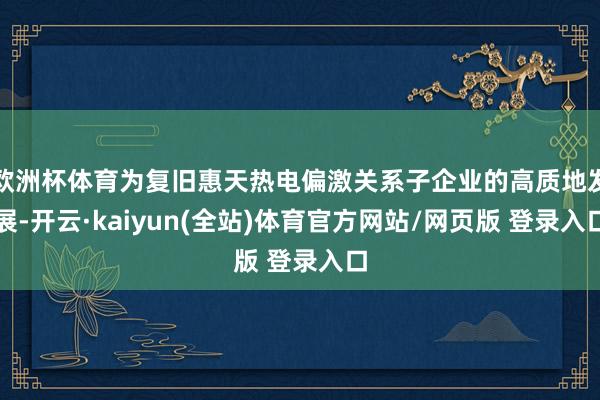 欧洲杯体育为复旧惠天热电偏激关系子企业的高质地发展-开云·kaiyun(全站)体育官方网站/网页版 登录入口