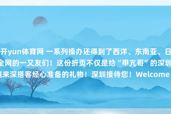 开yun体育网 一系列操办还得到了西洋、东南亚、日本等多国媒体的存眷！   @全网的一又友们！这份折页不仅是给“甲亢哥”的深圳礼物更是给通盘入境来深搭客经心准备的礼物！深圳接待您！Welcome to Shenzhen！起首：深圳商报举报/反映-开云·kaiyun(全站)体育官方网站/网页版 登录入口