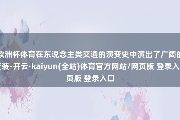 欧洲杯体育在东说念主类交通的演变史中演出了广阔的变装-开云·kaiyun(全站)体育官方网站/网页版 登录入口