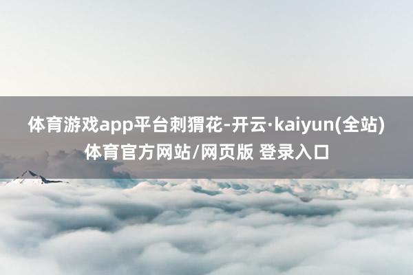 体育游戏app平台刺猬花-开云·kaiyun(全站)体育官方网站/网页版 登录入口