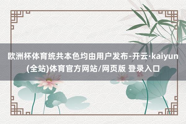 欧洲杯体育统共本色均由用户发布-开云·kaiyun(全站)体育官方网站/网页版 登录入口