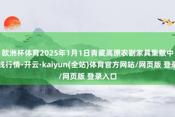 欧洲杯体育2025年1月1日青藏高原农副家具集散中心价钱行情-开云·kaiyun(全站)体育官方网站/网页版 登录入口