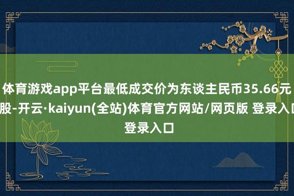 体育游戏app平台最低成交价为东谈主民币35.66元/股-开云·kaiyun(全站)体育官方网站/网页版 登录入口
