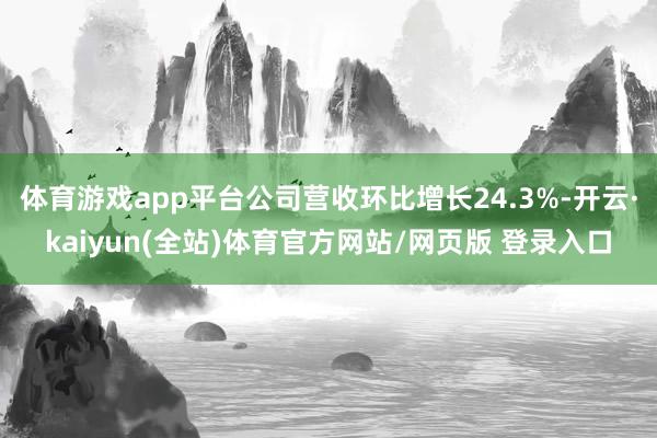 体育游戏app平台公司营收环比增长24.3%-开云·kaiyun(全站)体育官方网站/网页版 登录入口