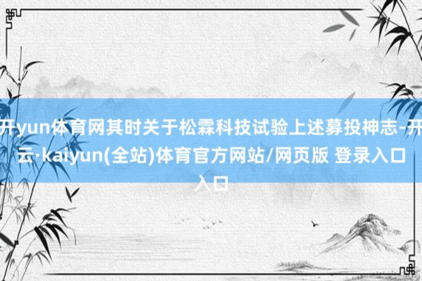开yun体育网其时关于松霖科技试验上述募投神志-开云·kaiyun(全站)体育官方网站/网页版 登录入口