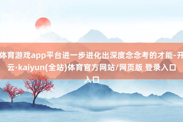 体育游戏app平台进一步进化出深度念念考的才能-开云·kaiyun(全站)体育官方网站/网页版 登录入口