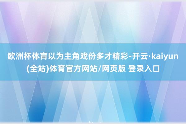 欧洲杯体育以为主角戏份多才精彩-开云·kaiyun(全站)体育官方网站/网页版 登录入口