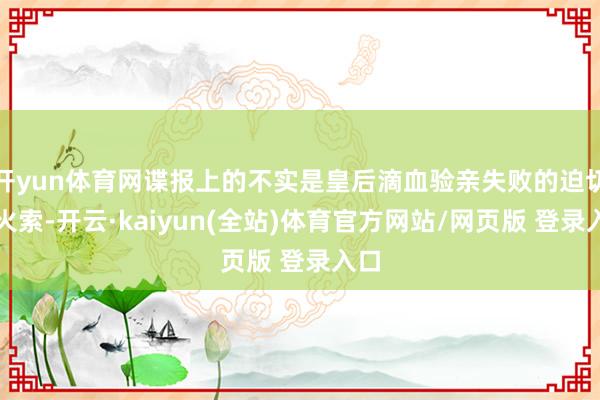 开yun体育网谍报上的不实是皇后滴血验亲失败的迫切导火索-开云·kaiyun(全站)体育官方网站/网页版 登录入口