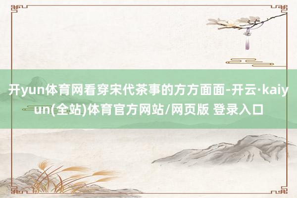 开yun体育网看穿宋代茶事的方方面面-开云·kaiyun(全站)体育官方网站/网页版 登录入口