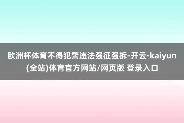 欧洲杯体育不得犯警违法强征强拆-开云·kaiyun(全站)体育官方网站/网页版 登录入口
