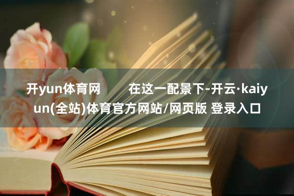 开yun体育网        在这一配景下-开云·kaiyun(全站)体育官方网站/网页版 登录入口