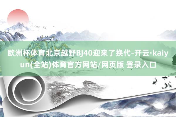欧洲杯体育北京越野BJ40迎来了换代-开云·kaiyun(全站)体育官方网站/网页版 登录入口