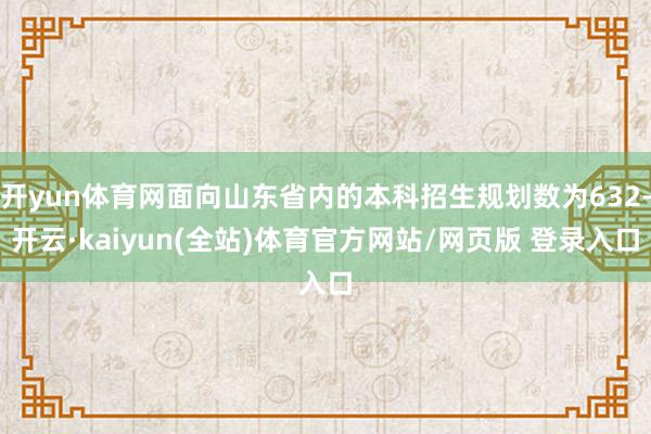 开yun体育网面向山东省内的本科招生规划数为632-开云·kaiyun(全站)体育官方网站/网页版 登录入口