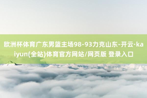 欧洲杯体育广东男篮主场98-93力克山东-开云·kaiyun(全站)体育官方网站/网页版 登录入口