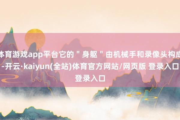 体育游戏app平台它的＂身躯＂由机械手和录像头构成-开云·kaiyun(全站)体育官方网站/网页版 登录入口