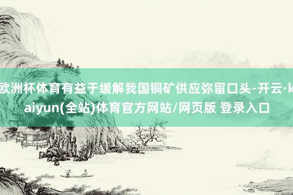 欧洲杯体育有益于缓解我国铜矿供应弥留口头-开云·kaiyun(全站)体育官方网站/网页版 登录入口