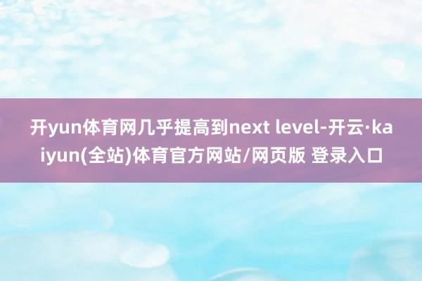 开yun体育网几乎提高到next level-开云·kaiyun(全站)体育官方网站/网页版 登录入口
