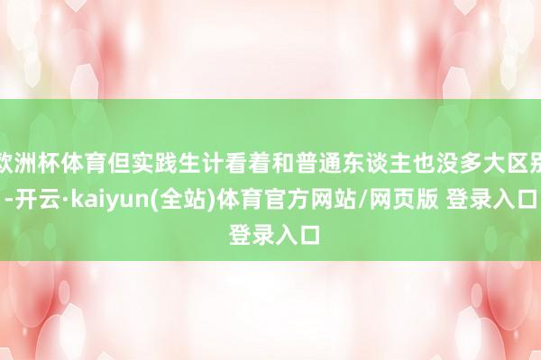 欧洲杯体育但实践生计看着和普通东谈主也没多大区别-开云·kaiyun(全站)体育官方网站/网页版 登录入口