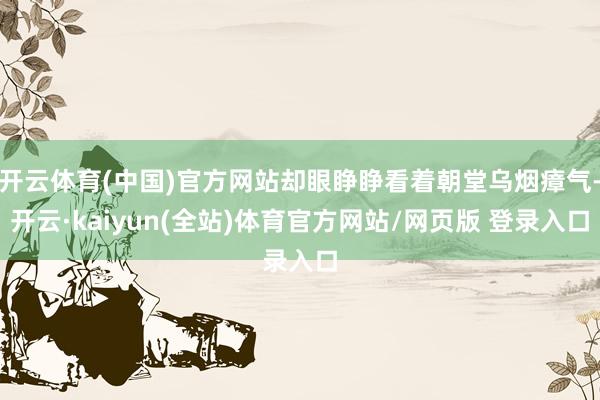 开云体育(中国)官方网站却眼睁睁看着朝堂乌烟瘴气-开云·kaiyun(全站)体育官方网站/网页版 登录入口