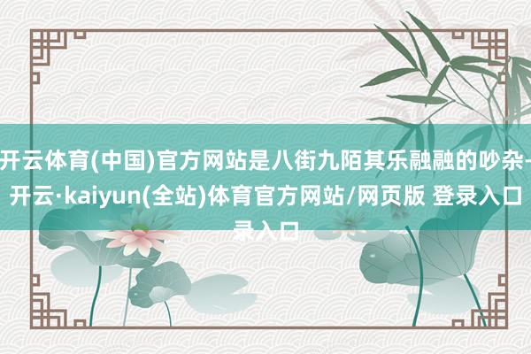 开云体育(中国)官方网站是八街九陌其乐融融的吵杂-开云·kaiyun(全站)体育官方网站/网页版 登录入口