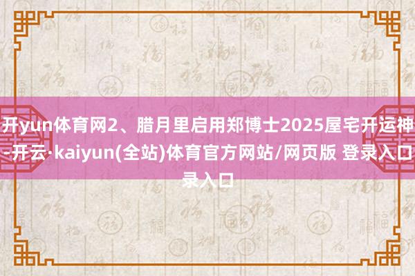 开yun体育网2、腊月里启用郑博士2025屋宅开运神-开云·kaiyun(全站)体育官方网站/网页版 登录入口